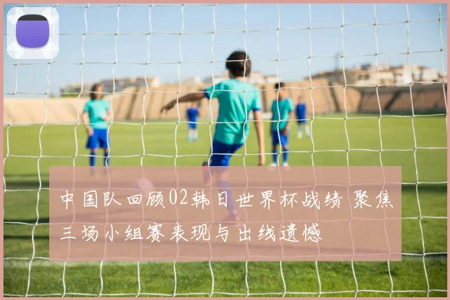 中国队回顾02韩日世界杯战绩 聚焦三场小组赛表现与出线遗憾