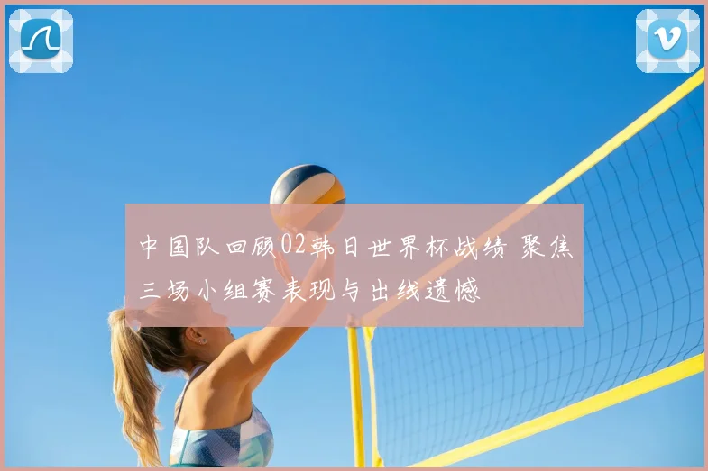中国队回顾02韩日世界杯战绩 聚焦三场小组赛表现与出线遗憾