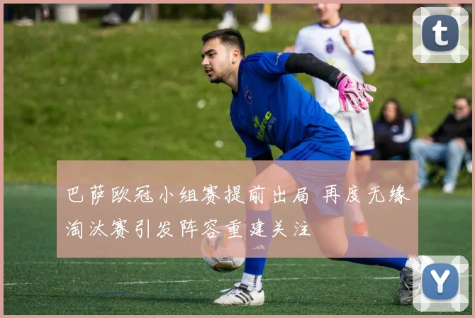 巴萨欧冠小组赛提前出局 再度无缘淘汰赛引发阵容重建关注