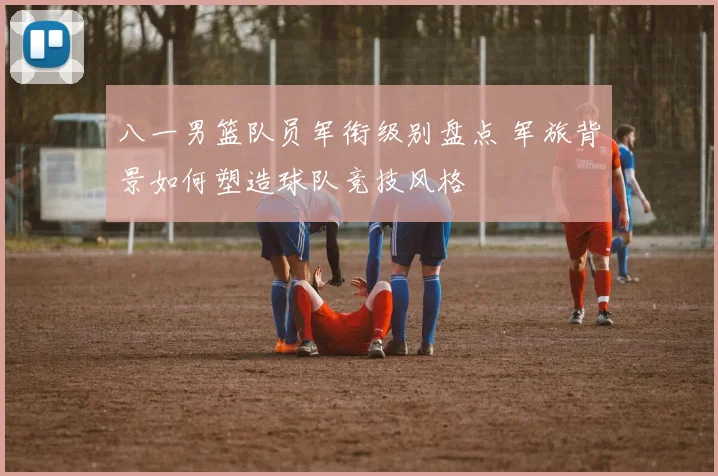 八一男篮队员军衔级别盘点 军旅背景如何塑造球队竞技风格