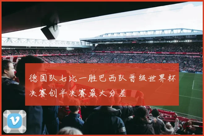 德国队七比一胜巴西队晋级世界杯决赛创半决赛最大分差