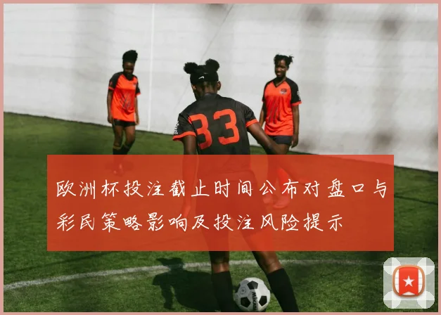 欧洲杯投注截止时间公布对盘口与彩民策略影响及投注风险提示