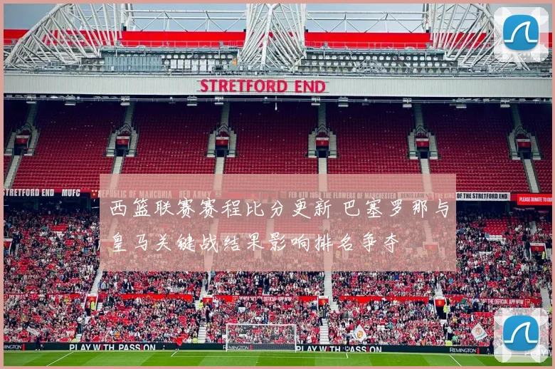 西篮联赛赛程比分更新 巴塞罗那与皇马关键战结果影响排名争夺