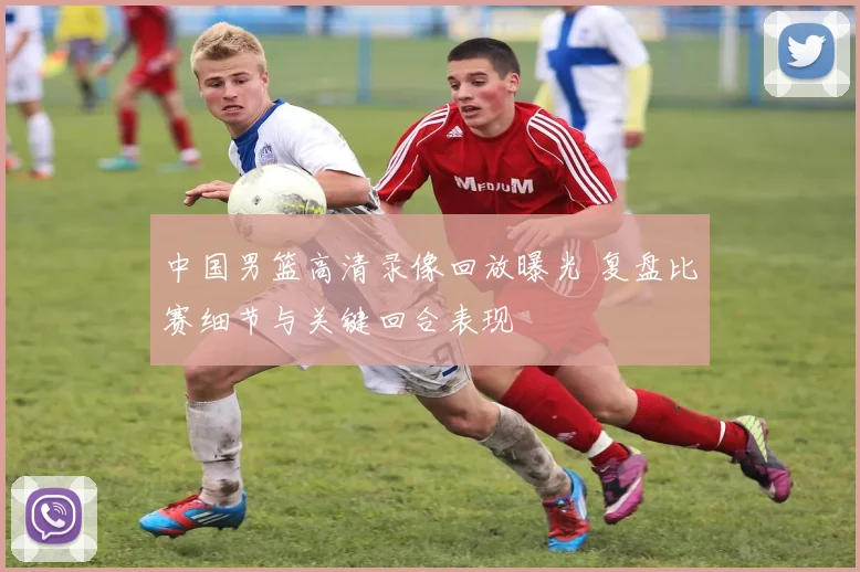 中国男篮高清录像回放曝光 复盘比赛细节与关键回合表现