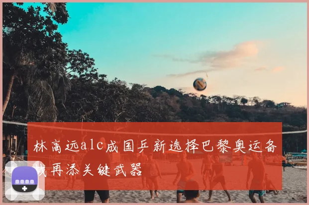 林高远alc成国乒新选择巴黎奥运备战再添关键武器