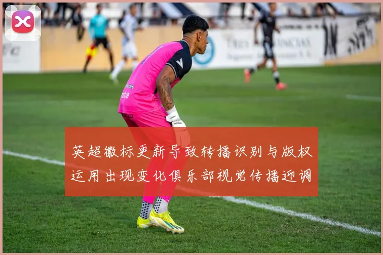 英超徽标更新导致转播识别与版权运用出现变化俱乐部视觉传播迎调整