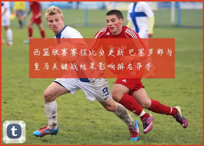 西篮联赛赛程比分更新 巴塞罗那与皇马关键战结果影响排名争夺