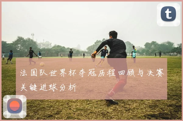 法国队世界杯夺冠历程回顾与决赛关键进球分析