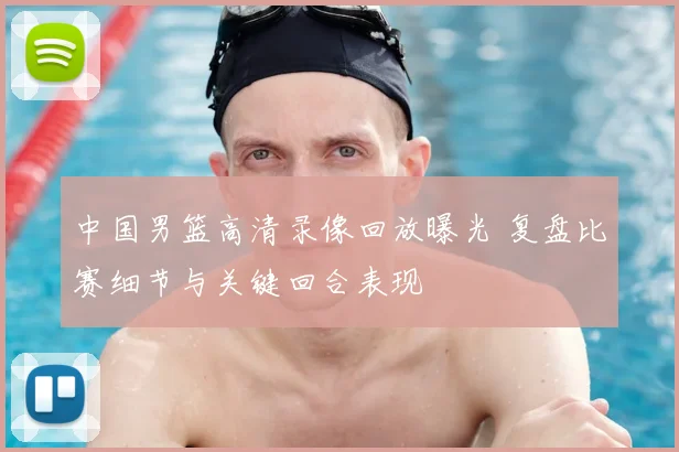 中国男篮高清录像回放曝光 复盘比赛细节与关键回合表现