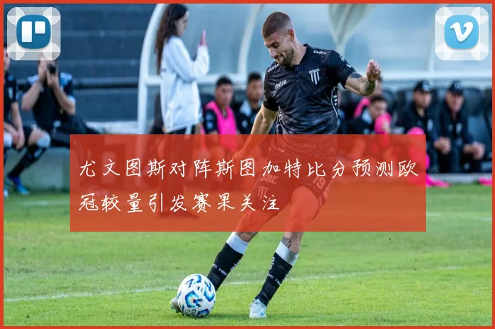 尤文图斯对阵斯图加特比分预测欧冠较量引发赛果关注