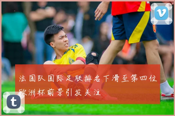 法国队国际足联排名下滑至第四位欧洲杯前景引发关注