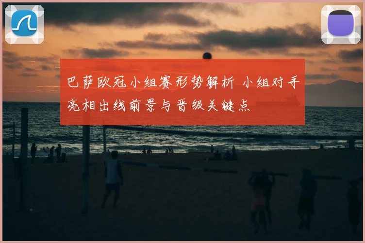 巴萨欧冠小组赛形势解析 小组对手亮相出线前景与晋级关键点