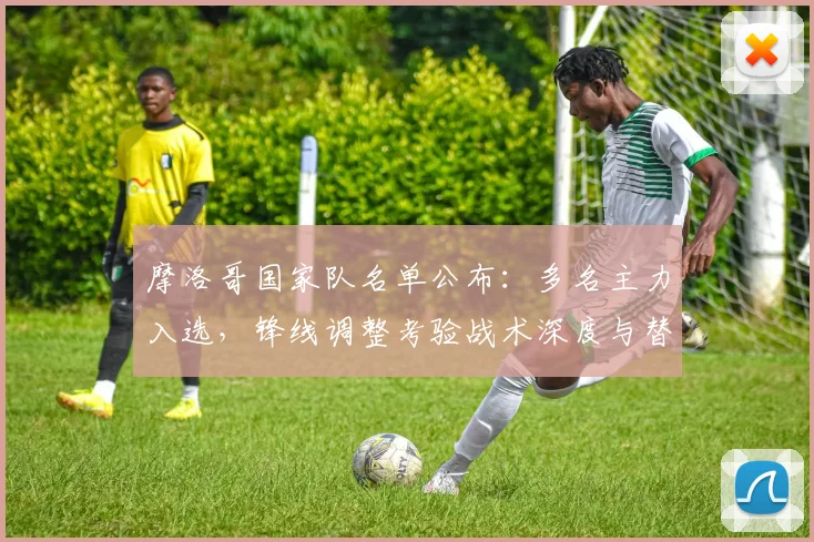 摩洛哥国家队名单公布:多名主力入选,锋线调整考验战术深度与替补竞争