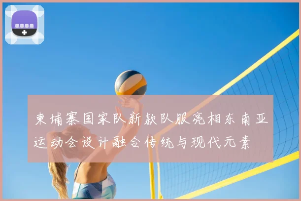 柬埔寨国家队新款队服亮相东南亚运动会设计融合传统与现代元素