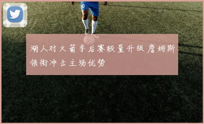 湖人对火箭季后赛较量升级 詹姆斯领衔冲击主场优势