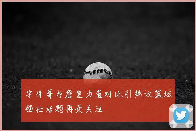 字母哥与詹皇力量对比引热议篮坛强壮话题再受关注
